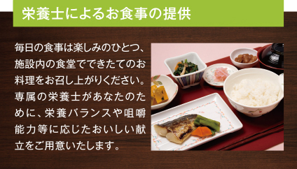 栄養士によるお食事の提供 毎日の食事は楽しみのひとつ、施設内の食堂でできたてのお料理をお召し上がりください。専属の栄養士があなたのために、栄養バランスや咀嚼能力等に応じたおいしい献立をご用意いたします。