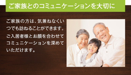 ご家族とのコミュニケーションを大切に ご家族の方は、気兼ねなくいつでも訪ねることができます。ご入居者様とお顔を合わせてコミュニケーションを深めていただけます。